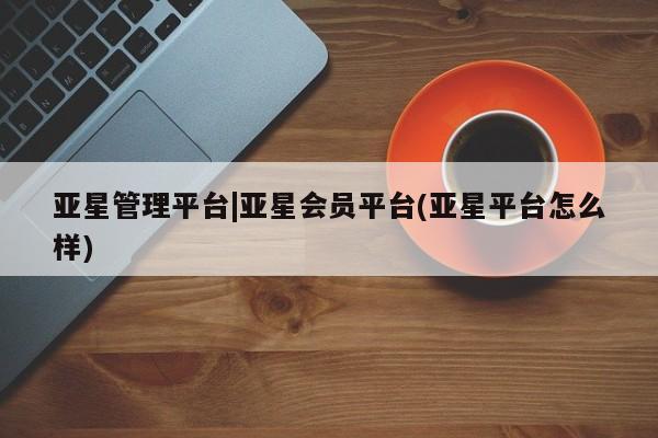 亚星代理合作-会员开户 亚星app下载亚星管理平台|亚星会员平台(亚星平台怎么样)