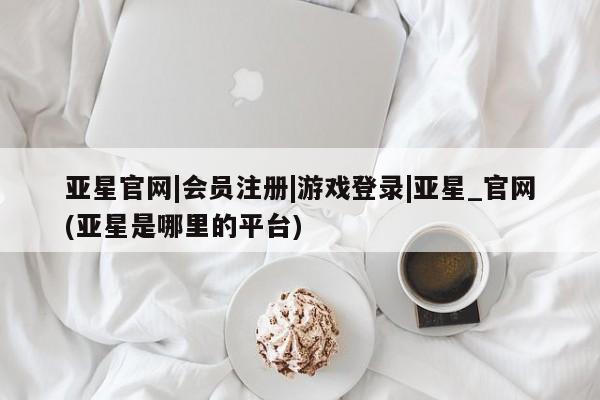 亚星代理合作-会员开户 亚星app下载亚星官网|会员注册|游戏登录|亚星_官网(亚星是哪里的平台)