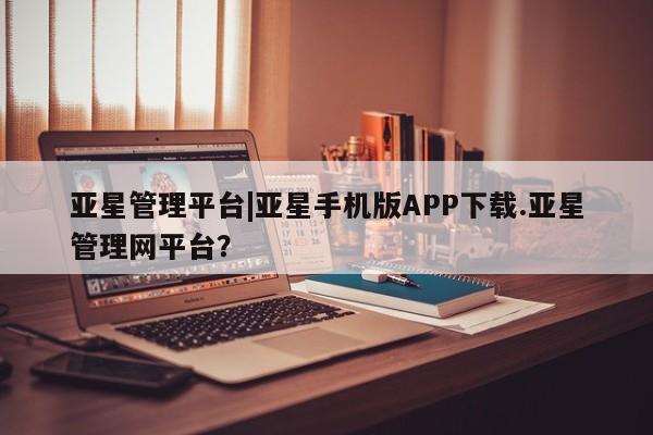 亚星代理合作-会员开户 亚星app下载亚星管理平台|亚星手机版APP下载.亚星管理网平台？