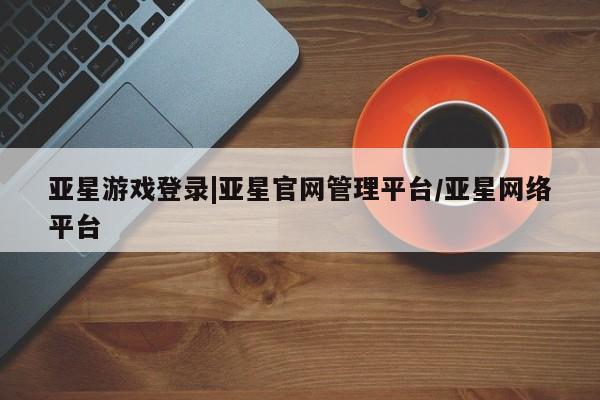 亚星代理合作-会员开户 亚星app下载亚星游戏登录|亚星官网管理平台/亚星网络平台