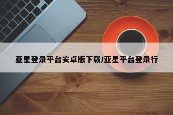 亚星代理合作-会员开户 亚星app下载亚星登录平台安卓版下载/亚星平台登录行