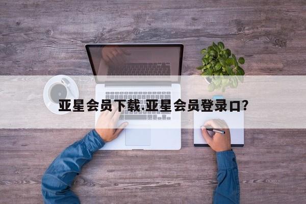 亚星代理合作-会员开户 亚星app下载亚星会员下载.亚星会员登录口？