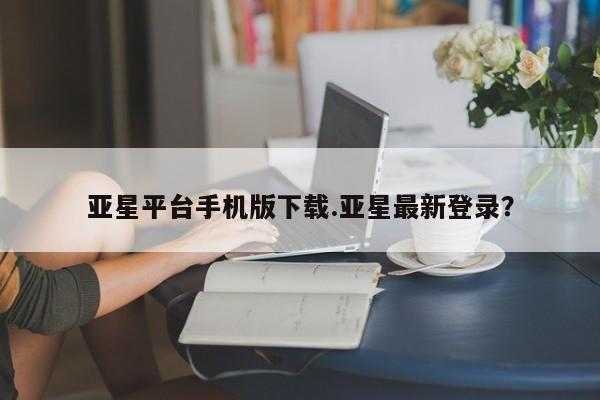 亚星代理合作-会员开户 亚星app下载亚星平台手机版下载.亚星最新登录？
