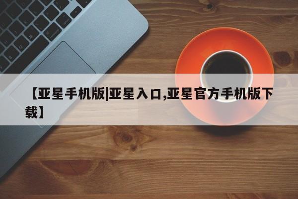 亚星代理合作-会员开户 亚星app下载【亚星手机版|亚星入口,亚星官方手机版下载】