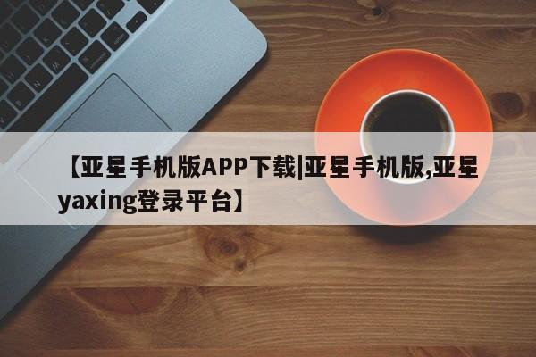 亚星代理合作-会员开户 亚星app下载【亚星手机版APP下载|亚星手机版,亚星yaxing登录平台】
