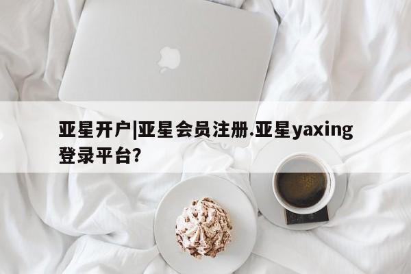 亚星代理合作-会员开户 亚星app下载亚星开户|亚星会员注册.亚星yaxing登录平台？