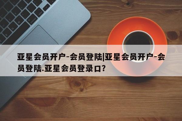 亚星代理合作-会员开户 亚星app下载亚星会员开户-会员登陆|亚星会员开户-会员登陆.亚星会员登录口？