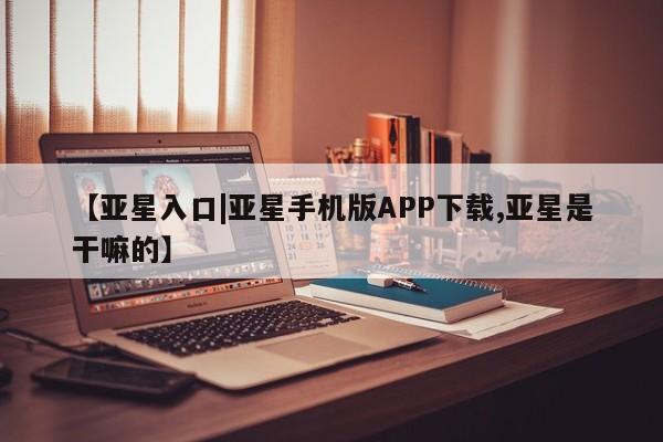 亚星代理合作-会员开户 亚星app下载【亚星入口|亚星手机版APP下载,亚星是干嘛的】
