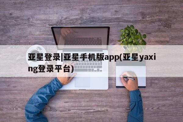 亚星代理合作-会员开户 亚星app下载亚星登录|亚星手机版app(亚星yaxing登录平台)