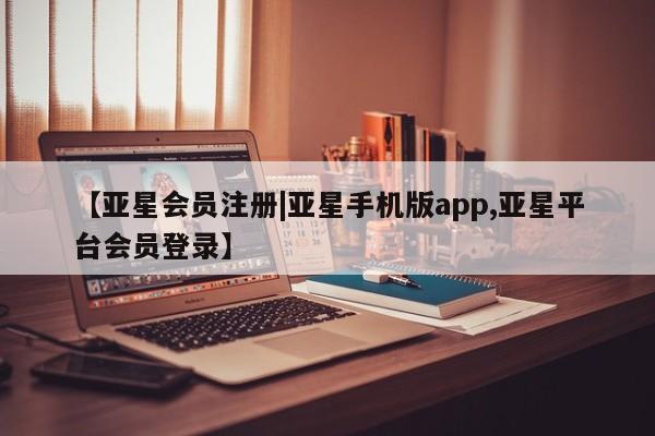 亚星代理合作-会员开户 亚星app下载【亚星会员注册|亚星手机版app,亚星平台会员登录】
