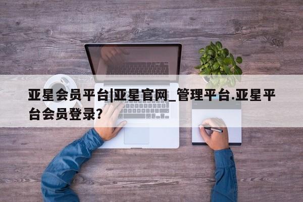 亚星代理合作-会员开户 亚星app下载亚星会员平台|亚星官网_管理平台.亚星平台会员登录？