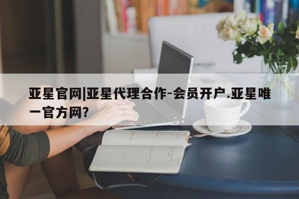 亚星代理合作-会员开户 亚星app下载亚星官网|亚星代理合作-会员开户.亚星唯一官方网？