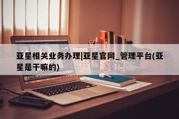 亚星代理合作-会员开户 亚星app下载亚星相关业务办理|亚星官网_管理平台(亚星是干嘛的)