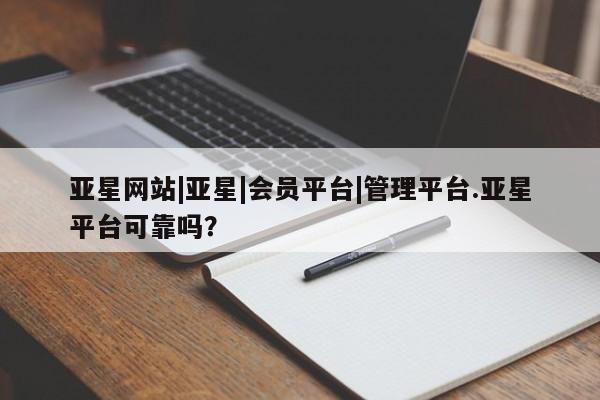 亚星代理合作-会员开户 亚星app下载亚星网站|亚星|会员平台|管理平台.亚星平台可靠吗？