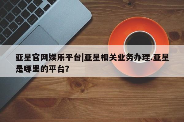 亚星代理合作-会员开户 亚星app下载亚星官网娱乐平台|亚星相关业务办理.亚星是哪里的平台？