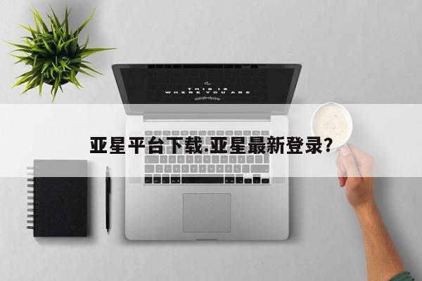 亚星代理合作-会员开户 亚星app下载亚星平台下载.亚星最新登录？