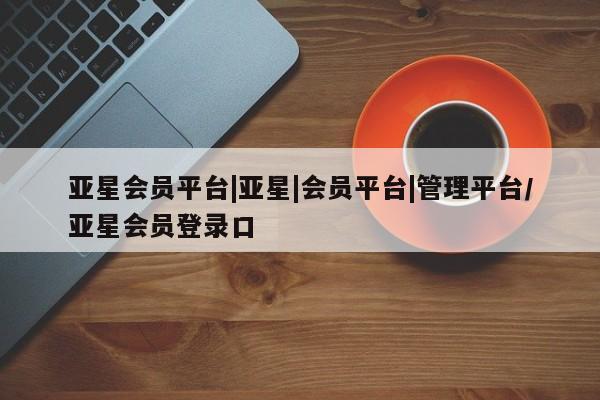亚星代理合作-会员开户 亚星app下载亚星会员平台|亚星|会员平台|管理平台/亚星会员登录口