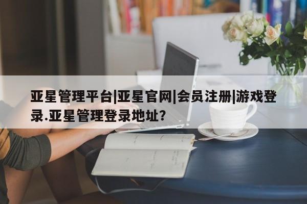 亚星代理合作-会员开户 亚星app下载亚星管理平台|亚星官网|会员注册|游戏登录.亚星管理登录地址？