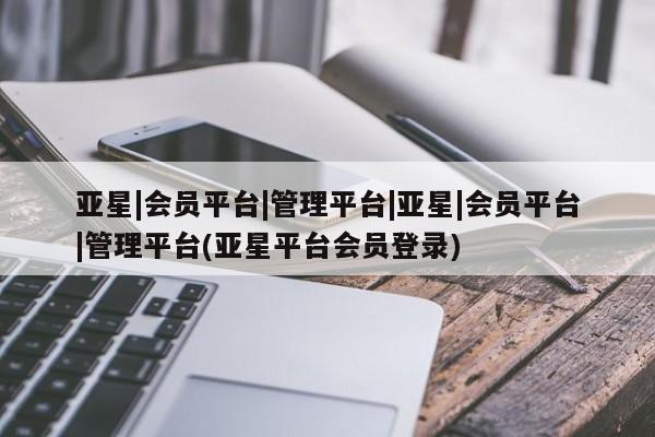 亚星代理合作-会员开户 亚星app下载亚星|会员平台|管理平台|亚星|会员平台|管理平台(亚星平台会员登录)