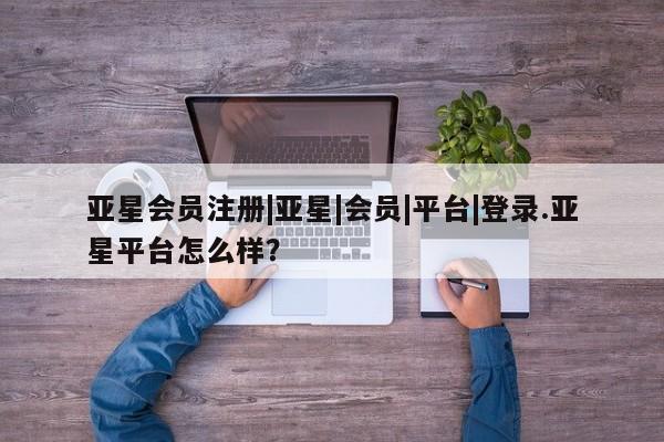 亚星代理合作-会员开户 亚星app下载|亚星|会员|平台|登录.亚星平台怎么样？