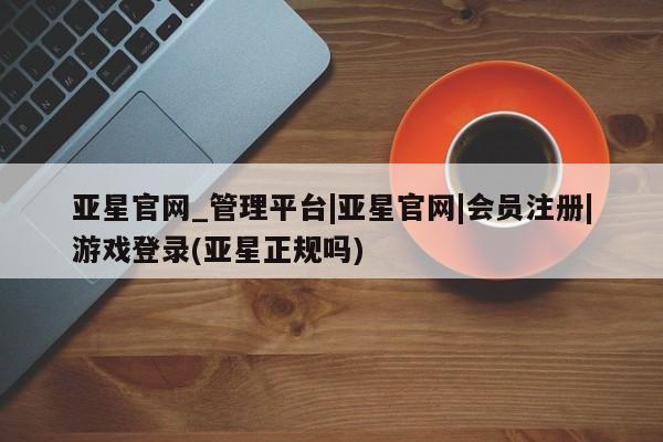 亚星代理合作-会员开户 亚星app下载亚星官网_管理平台|亚星官网|会员注册|游戏登录(亚星正规吗)
