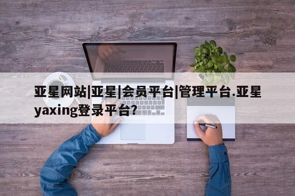 亚星代理合作-会员开户 亚星app下载亚星网站|亚星|会员平台|管理平台.亚星yaxing登录平台？