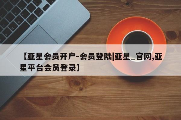 亚星代理合作-会员开户 亚星app下载【亚星会员开户-会员登陆|亚星_官网,亚星平台会员登录】