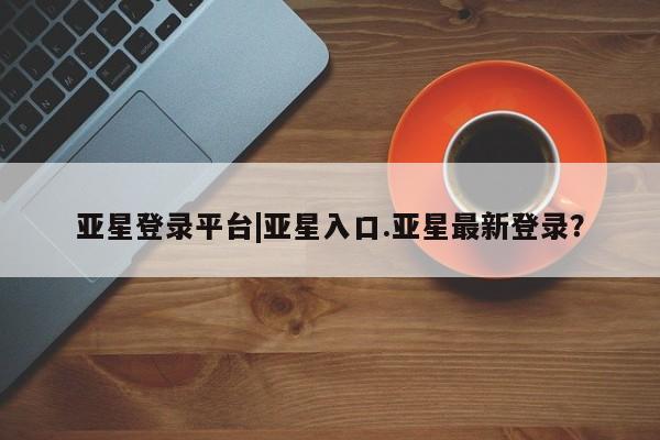 亚星代理合作-会员开户 亚星app下载亚星登录平台|亚星入口.亚星最新登录？