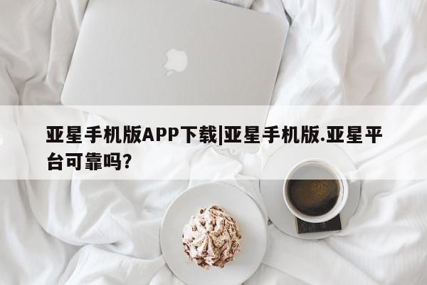 亚星代理合作-会员开户 亚星app下载亚星手机版APP下载|亚星手机版.亚星平台可靠吗？