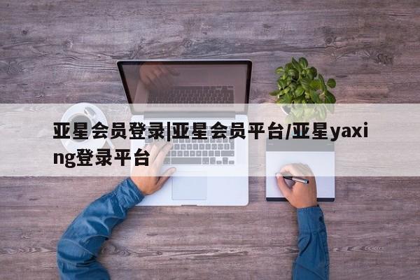 亚星代理合作-会员开户 亚星app下载亚星会员登录|亚星会员平台/亚星yaxing登录平台
