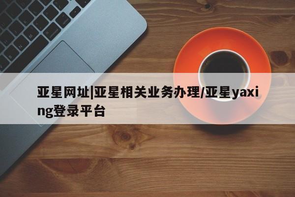 亚星代理合作-会员开户 亚星app下载亚星网址|亚星相关业务办理/亚星yaxing登录平台
