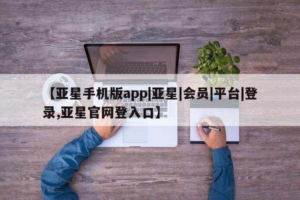 亚星代理合作-会员开户 亚星app下载【亚星手机版app|亚星|会员|平台|登录,亚星官网登入口】