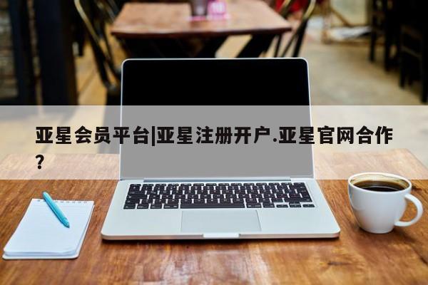 亚星代理合作-会员开户 亚星app下载亚星会员平台|亚星注册开户.亚星官网合作？
