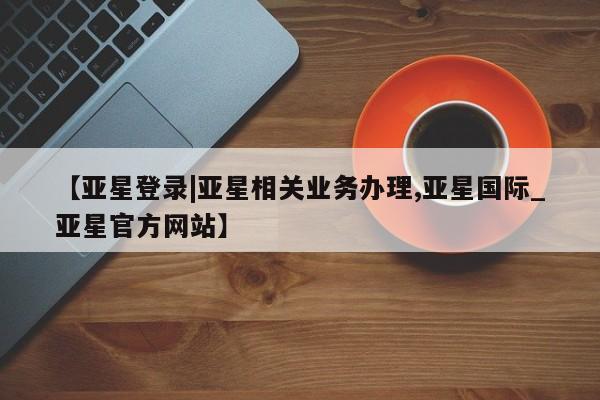 亚星代理合作-会员开户 亚星app下载【亚星登录|亚星相关业务办理,亚星国际_亚星官方网站】