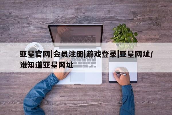 亚星代理合作-会员开户 亚星app下载亚星官网|会员注册|游戏登录|亚星网址/谁知道亚星网址