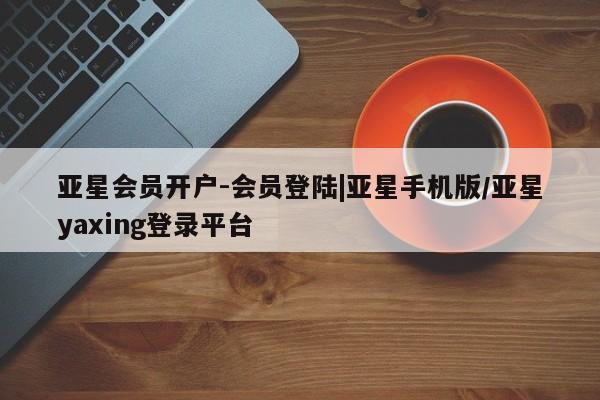 亚星代理合作-会员开户 亚星app下载亚星会员开户-会员登陆|亚星手机版/亚星yaxing登录平台
