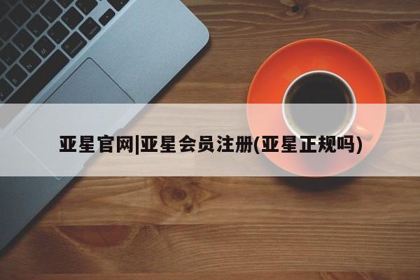 亚星代理合作-会员开户 亚星app下载亚星官网|亚星会员注册(亚星正规吗)